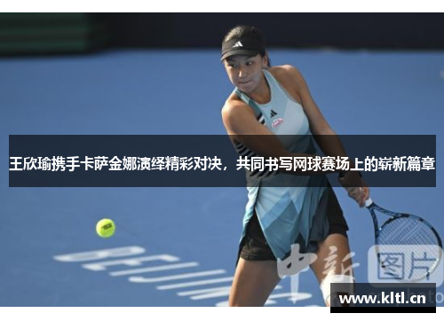 王欣瑜携手卡萨金娜演绎精彩对决，共同书写网球赛场上的崭新篇章