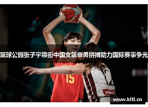 篮球公园张子宇领衔中国女篮奋勇拼搏助力国际赛事争光