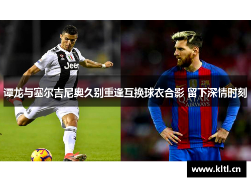 谭龙与塞尔吉尼奥久别重逢互换球衣合影 留下深情时刻